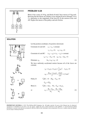 PROPRIETARY MATERIAL. © 2013 The McGraw-Hill Companies, Inc. All rights reserved. No part of this Manual may be displayed,
reproduced or distributed in any form or by any means, without the prior written permission of the publisher, or used beyond the limited
distribution to teachers and educators permitted by McGraw-Hill for their individual course preparation. If you are a student using this Manual,
you are using it without permission.
340
PROBLEM 12.28
Block A has a mass of 10 kg, and blocks B and C have masses of 5 kg each.
Knowing that the blocks are initially at rest and that B moves through 3 m in
2 s, determine (a) the magnitude of the force P, (b) the tension in the cord
AD. Neglect the masses of the pulleys and axle friction.
SOLUTION
Let the position coordinate y be positive downward.
Constraint of cord AD: constantA Dy y+ =
0, 0A D A Dv v a a+ = + =
Constraint of cord BC: ( ) ( ) constantB D C Dy y y y− + − =
2 0, 2 0B C D B C Dv v v a a a+ − = + − =
Eliminate .Da 2 0A B Ca a a+ + = (1)
We have uniformly accelerated motion because all of the forces are
constant.
2
0 0 0
1
( ) ( ) , ( ) 0
2
B B B B By y v t a t v= + + =
20
2 2
2[ ( ) ] (2)(3)
1.5 m/s
(2)
B B
B
y y
a
t
−
= = =
Pulley D: 0: 2 0y BC ADF T TΣ = − =
2AD BCT T=
Block A: :y y A AD A AF ma W T m aΣ = − =
or
2A BCA AD
A
A A
W TW T
a
m m
−−
= = (2)
 