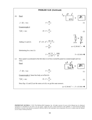 PROPRIETARY MATERIAL. © 2013 The McGraw-Hill Companies, Inc. All rights reserved. No part of this Manual may be displayed,
reproduced or distributed in any form or by any means, without the prior written permission of the publisher, or used beyond the limited
distribution to teachers and educators permitted by McGraw-Hill for their individual course preparation. If you are a student using this Manual,
you are using it without permission.
343
PROBLEM 12.29 (Continued)
(b) Panel:
:yF maΣ =
40
T a
g
= (1)
Counterweight A:
:yF maΣ =
25
25 T a
g
− = (2)
Adding (1) and (2): T 25 T+ −
40 25
a
g
+
=
25
65
a g= 2
12.38 ft/s=a 
 Substituting for a into (1):
40 25 1000
65 65
T g
g
 
= = 
 
15.38 lbT = 
(c) Since panel is accelerated to the left, there is no force exerted by panel on counterweight and vice
versa.
Panel:
:xF maΣ =
40
T a
g
= (1)
Counterweight A: Same free body as in Part (b):
:yF maΣ =
25
25 T a
g
− = (2)
Since Eqs. (1) and (2) are the same as in (b), we get the same answers:
2
12.38 ft/s=a ; 15.38 lbT = 
 