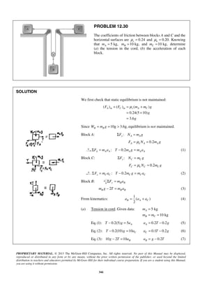 PROPRIETARY MATERIAL. © 2013 The McGraw-Hill Companies, Inc. All rights reserved. No part of this Manual may be displayed,
reproduced or distributed in any form or by any means, without the prior written permission of the publisher, or used beyond the limited
distribution to teachers and educators permitted by McGraw-Hill for their individual course preparation. If you are a student using this Manual,
you are using it without permission.
344
PROBLEM 12.30
The coefficients of friction between blocks A and C and the
horizontal surfaces are 0.24sμ = and 0.20.kμ = Knowing
that 5 kg,Am = 10 kg,Bm = and 10 kg,Cm = determine
(a) the tension in the cord, (b) the acceleration of each
block.
SOLUTION
We first check that static equilibrium is not maintained:
( ) ( ) ( )
0.24(5 10)
3.6
A m C m s A CF F m m g
g
g
μ+ = +
= +
=
Since 10g 3.6g,B BW m g= = > equilibrium is not maintained.
Block A: :y A AF N m gΣ =
0.2A k A AF N m gμ= =
: 0.2A A A A AF m a T m g m aλΣ = − = (1)
Block C: :y C CF N m gΣ =
0.2C k C CF N m gμ= =
: 0.2x C C C C CF m a T m g m aΣ = − = (2)
Block B: y B BF m aΣ =
2B B Bm g T m a− = (3)
From kinematics:
1
( )
2
B A Ca a a= + (4)
(a) Tension in cord. Given data: 5 kg
10 kg
A
B C
m
m m
=
= =
Eq.(1): 0.2(5) 5 AT g a− = 0.2 0.2Aa T g= − (5)
Eq.(2): 0.2(10) 10 CT g a− = 0.1 0.2Ca T g= − (6)
Eq.(3): 10 2 10 Bg T a− = 0.2Ba g T= − (7)
 