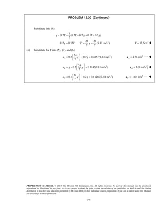 PROPRIETARY MATERIAL. © 2013 The McGraw-Hill Companies, Inc. All rights reserved. No part of this Manual may be displayed,
reproduced or distributed in any form or by any means, without the prior written permission of the publisher, or used beyond the limited
distribution to teachers and educators permitted by McGraw-Hill for their individual course preparation. If you are a student using this Manual,
you are using it without permission.
345
PROBLEM 12.30 (Continued)
Substitute into (4):
2
1
0.2 (0.2 0.2 0.1 0.2 )
2
24 24
1.2 0.35 (9.81 m/s )
7 7
g T T g T g
g T T g
− = − + −
= = = 33.6 NT = 
(b) Substitute for T into (5), (7), and (6):
224
0.2 0.2 0.4857(9.81 m/s )
7
Aa g g
 
= − = 
 
2
4.76 m/sA =a 
224
0.2 0.3143(9.81 m/s )
7
Ba g g
 
= − = 
 
2
3.08 m/sB =a 
224
0.1 0.2 0.14286(9.81 m/s )
7
Ca g g
 
= − = 
 
2
1.401 m/sC =a 
 
