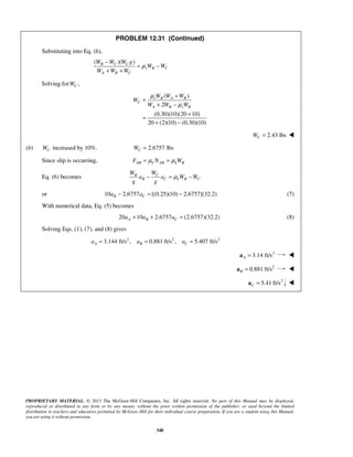 PROPRIETARY MATERIAL. © 2013 The McGraw-Hill Companies, Inc. All rights reserved. No part of this Manual may be displayed,
reproduced or distributed in any form or by any means, without the prior written permission of the publisher, or used beyond the limited
distribution to teachers and educators permitted by McGraw-Hill for their individual course preparation. If you are a student using this Manual,
you are using it without permission.
348
PROBLEM 12.31 (Continued)
Substituting into Eq. (6),
( )( )B C C
s B C
A B C
W W W g
W W
W W W
μ
−
= −
+ +
Solving for ,CW
( )
2
(0.30)(10)(20 10)
20 (2)(10) (0.30)(10)
s B A B
C
A B s B
W W W
W
W W W
μ
μ
+
=
+ −
+
=
+ −
2.43 lbsCW = 
(b) CW increased by 10%. 2.6757 lbsCW =
Since slip is occurring, AB k AB k BF N Wμ μ= =
Eq. (6) becomes CB
B C k B C
WW
a a W W
g g
μ− = −
or 10 2.6757 [(0.25)(10) 2.6757](32.2)B Ca a− = − (7)
With numerical data, Eq. (5) becomes
20 10 2.6757 (2.6757)(32.2)A B Ca a a+ + = (8)
Solving Eqs. (1), (7), and (8) gives
2 2 2
3.144 ft/s , 0.881 ft/s , 5.407 ft/sA B Ca a a= = =
2
3.14 ft/sA =a 
2
0.881 ft/sB =a 
2
5.41 ft/sC =a 
 