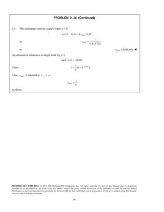 PROPRIETARY MATERIAL. © 2013 The McGraw-Hill Companies, Inc. All rights reserved. No part of this Manual may be displayed,
reproduced or distributed in any form or by any means, without the prior written permission of the publisher, or used beyond the limited
distribution to teachers and educators permitted by McGraw-Hill for their individual course preparation. If you are a student using this Manual,
you are using it without permission.
34
PROBLEM 11.26 (Continued)
(c) The maximum velocity occurs when 0.a =
max0: 0.4(1 ) 0a kv= − =
or max
1
0.145 703
v =
or max 6.86 m/sv = 
An alternative solution is to begin with Eq. (1).
ln(1 ) 0.4kv kt− = −
Then 0.41
(1 )kt
v k
k
−
= −
Thus, maxv is attained as t ∞
max
1
v
k
=
as above.
 