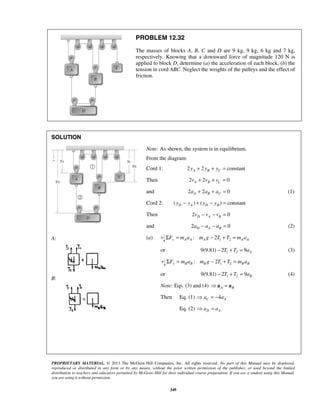 PROPRIETARY MATERIAL. © 2013 The McGraw-Hill Companies, Inc. All rights reserved. No part of this Manual may be displayed,
reproduced or distributed in any form or by any means, without the prior written permission of the publisher, or used beyond the limited
distribution to teachers and educators permitted by McGraw-Hill for their individual course preparation. If you are a student using this Manual,
you are using it without permission.
349
PROBLEM 12.32
The masses of blocks A, B, C and D are 9 kg, 9 kg, 6 kg and 7 kg,
respectively. Knowing that a downward force of magnitude 120 N is
applied to block D, determine (a) the acceleration of each block, (b) the
tension in cord ABC. Neglect the weights of the pulleys and the effect of
friction.
SOLUTION
A:
B:
Note: As shown, the system is in equilibrium.
From the diagram:
Cord 1: 2 2 constantA B Cy y y+ + =
Then 2 2 0A B Cv v v+ + =
and 2 2 0A B Ca a a+ + = (1)
Cord 2: ( ) ( ) constantD A D By y y y− + − =
Then 2 0D A Bv v v− − =
and 2 0D A Ba a a− − = (2)
(a) 1 2: 2y A A A A AF m a m g T T m aΣ = − + =
or 1 29(9.81) 2 9 AT T a− + = (3)
1 2: 2y B B B B BF m a m g T T m aΣ = − + =
or 1 29(9.81) 2 9 BT T a− + = (4)
Note: Eqs. (3) and (4) A B =a a
Then Eq. (1) 4C Aa a = −
Eq. (2) D Aa a =
 