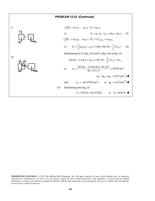 PROPRIETARY MATERIAL. © 2013 The McGraw-Hill Companies, Inc. All rights reserved. No part of this Manual may be displayed,
reproduced or distributed in any form or by any means, without the prior written permission of the publisher, or used beyond the limited
distribution to teachers and educators permitted by McGraw-Hill for their individual course preparation. If you are a student using this Manual,
you are using it without permission.
350
C:
D:
PROBLEM 12.32 (Continued)
1:y C C C C CF m a m g T m aΣ = − =
or 1 ( ) 6( 4 )C C AT m g a g a= − = + (5)
2 ext: 2 ( )y D D D D D DF m a m g T F m aΣ = − + =
or 2
1 1
[ ( ) 120] 94.335 (7 )
2 2
D D AT m g a a= − + = − (6)
Substituting for T1 [Eq. (5)] and T2 [Eq. (6)] in Eq. (3)
1
9(9.81) 2 6( 4 ) 94.335 (7 ) 9
2
A A Ag a a a− × + + − =
or 29(9.81) 2 6(9.81) 94.335
1.0728 m/s
48 3.5 9
Aa
− × +
= =
+ +
2
1.073 m/sA B D= = =a a a 
and 2
4(1.0728 m/s )Ca = − 2
or 4.29 m/sC =a 
(b) Substituting into Eq. (5)
( )1 6 9.81 4(1.0728)T = + 1or 84.6 NT = 
 