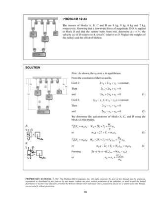 PROPRIETARY MATERIAL. © 2013 The McGraw-Hill Companies, Inc. All rights reserved. No part of this Manual may be displayed,
reproduced or distributed in any form or by any means, without the prior written permission of the publisher, or used beyond the limited
distribution to teachers and educators permitted by McGraw-Hill for their individual course preparation. If you are a student using this Manual,
you are using it without permission.
351
PROBLEM 12.33
The masses of blocks A, B, C and D are 9 kg, 9 kg, 6 kg and 7 kg,
respectively. Knowing that a downward force of magnitude 50 N is applied
to block B and that the system starts from rest, determine at t 3 s= the
velocity (a) of D relative to A, (b) of C relative to D. Neglect the weights of
the pulleys and the effect of friction.
SOLUTION
A:
B:
Note: As shown, the system is in equilibrium.
From the constraint of the two cords,
Cord 1: 2 2 constantA B Cy y y+ + =
Then 2 2 0A B Cv v v+ + =
and 2 2 0A B Ca a a+ + = (1)
Cord 2: ( ) ( ) constantD A D By y y y− + − =
Then 2 0D A Bv v v− − =
and 2 0D A Ba a a− − = (2)
We determine the accelerations of blocks A, C, and D using the
blocks as free bodies.
1 2: 2 A
y A A A A
W
F m a W T T a
g
Σ = − + =
or 1 22A A Am g T T m a− + = (3)
1 2 ext: 2 ( ) B
y B B B B B
W
F m a W T T F a
g
Σ = − + + =
or 1 2 ext2 ( )B B B Bm g T T F m a− + + = (4)
Forming ext(3) (4) ( ) 9( )B A BF a a−  − = −
or ext( )B
B A
B
F
a a
m
= +
 
