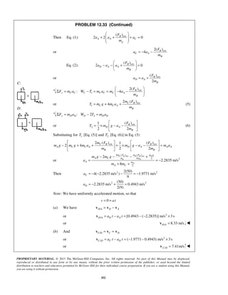 PROPRIETARY MATERIAL. © 2013 The McGraw-Hill Companies, Inc. All rights reserved. No part of this Manual may be displayed,
reproduced or distributed in any form or by any means, without the prior written permission of the publisher, or used beyond the limited
distribution to teachers and educators permitted by McGraw-Hill for their individual course preparation. If you are a student using this Manual,
you are using it without permission.
352
C:
D:
PROBLEM 12.33 (Continued)
Then Eq. (1): ext( )
2 2 0B
A A C
g
F
a a a
m
 
+ + + = 
 
 
or ext2( )
4 B
C A
B
F
a a
m
= − −
Eq. (2): ext( )
2 0B
D A A
B
F
a a a
m
 
− − + = 
 
or ext( )
2
B
D A
B
F
a a
m
= +
ext
1
2( )
: 4 B
y C C C C C C A
B
F
F m a W T m a m a
m
 
Σ = − = = − − 
 
or ext
1
2 ( )
4 C B
C C A
B
m F
T m g m a
m
= + + (5)
2: 2y D D D D DF m a W T m aΣ = − =
or ext
2
( )1
2 2
B
D A
B
F
T m g a
m
 
= × − − 
 
(6)
Substituting for 1T [Eq. (5)] and 2T [Eq. (6)] in Eq. (3)
ext ext2 ( ) ( )1
2 4
2 2
C B B
A C C A D A A A
B B
m F F
m g m g m a m g a m a
m m
   
− + + + × − − =   
   
or
ext ext4 ( ) ( )
4 2 2
2
2
2.2835 m/s
8
C B D B D
B B
D
m F m F m g
A C m m
A m
A C
m g m g
a
m m
− − − +
= = −
+ +
Then 2 2
2 2
2(50)
4( 2.2835 m/s ) 1.9771 m/s
9
(50)
2.2835 m/s 0.4943 m/s
2(9)
C
D
a
a
= − − − = −
= − + =
Note: We have uniformly accelerated motion, so that
0v at= +
(a) We have /D A D A= −v v v
or 2
/ [0.4943 ( 2.2835)] m/s 3 sD A D Aa t a t= − = − − ×v
or / 8.33 m/sD A =v 
(b) And /C D C D= =v v v
or 2
/ ( 1.9771 0.4943) m/s 3 sC D C Da t a t= − = − − ×v
or / 7.41m/sC D =v 
 