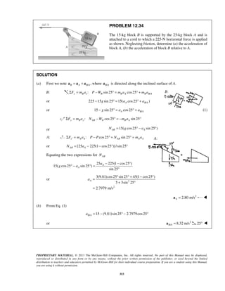 PROPRIETARY MATERIAL. © 2013 The McGraw-Hill Companies, Inc. All rights reserved. No part of this Manual may be displayed,
reproduced or distributed in any form or by any means, without the prior written permission of the publisher, or used beyond the limited
distribution to teachers and educators permitted by McGraw-Hill for their individual course preparation. If you are a student using this Manual,
you are using it without permission.
353
PROBLEM 12.34
The 15-kg block B is supported by the 25-kg block A and is
attached to a cord to which a 225-N horizontal force is applied
as shown. Neglecting friction, determine (a) the acceleration of
block A, (b) the acceleration of block B relative to A.
SOLUTION
(a) First we note / ,B A B A= +a a a where /B Aa is directed along the inclined surface of A.
B: /: sin 25 cos25Σ = − ° = ° +x B x B B A B B AF m a P W m a m a
or /225 15 sin 25 15( cos25 )A B Ag a a− ° = ° +
or /15 sin 25 cos25A B Ag a a− ° = ° + (1)
: cos25 sin 25y B y AB B B AF m a N W m aΣ = − ° = − °
or 15( cos25 sin 25 )AB AN g a= ° − °
A: : cos25 sin 25′Σ = − ° + ° =x A A AB A AF m a P P N m a
or [25 225(1 cos25 )]/sin 25AB AN a= − − ° °
Equating the two expressions for ABN
25 225(1 cos25 )
15( cos25 sin 25 )
sin 25
A
A
a
g a
− − °
° − ° =
°
or 2
2
3(9.81)cos25 sin 25 45(1 cos25 )
5 3sin 25
2.7979 m/s
Aa
° ° + − °
=
+ °
=
2
2.80 m/sA =a 
(b) From Eq. (1)
/ 15 (9.81)sin 25 2.7979cos25B Aa = − ° − °
or 2
/ 8.32 m/sB A =a 25° 
B:
A:
 