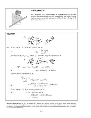 PROPRIETARY MATERIAL. © 2013 The McGraw-Hill Companies, Inc. All rights reserved. No part of this Manual may be displayed,
reproduced or distributed in any form or by any means, without the prior written permission of the publisher, or used beyond the limited
distribution to teachers and educators permitted by McGraw-Hill for their individual course preparation. If you are a student using this Manual,
you are using it without permission.
354
PROBLEM 12.35
Block B of mass 10-kg rests as shown on the upper surface of a 22-kg
wedge A. Knowing that the system is released from rest and neglecting
friction, determine (a) the acceleration of B, (b) the velocity of B
relative to A at 0.5 s.t =
SOLUTION
(a) : sin30 cos40x A A A AB A AF m a W N m aΣ = ° + ° =
or
( )1
2
22
cos40
A
AB
a g
N
−
=
°
Now we note: / ,B A B A= +a a a where /B Aa is directed along the top surface of A.
: cos20 sin50′ ′Σ = − ° = − °y B y AB B B AF m a N W m a
or 10 ( cos20 sin50 )AB AN g a= ° − °
Equating the two expressions for ABN
1
22
2
10( cos20 sin50 )
cos40
A
A
a g
g a
 
− 
  = ° − °
°
or
2(9.81)(1.1 cos20 cos40 )
6.4061 m/s
2.2 cos40 sin50
Aa
+ ° °
= =
+ ° °
/: sin 20 cos50′ ′Σ = ° = − °x B x B B B A B AF m a W m a m a
or /
2
2
sin 20 cos50
(9.81sin 20 6.4061cos50 ) m/s
7.4730 m/s
B A Aa g a= ° + °
= ° + °
=
A:
B:
 