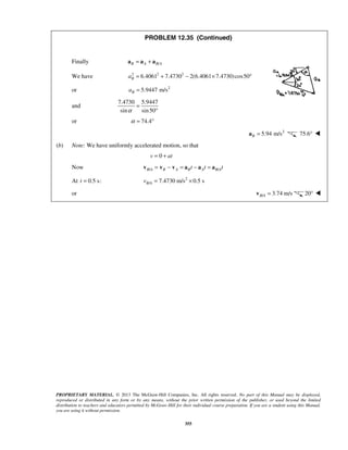 PROPRIETARY MATERIAL. © 2013 The McGraw-Hill Companies, Inc. All rights reserved. No part of this Manual may be displayed,
reproduced or distributed in any form or by any means, without the prior written permission of the publisher, or used beyond the limited
distribution to teachers and educators permitted by McGraw-Hill for their individual course preparation. If you are a student using this Manual,
you are using it without permission.
355
PROBLEM 12.35 (Continued)
Finally /B A B A= +a a a
We have 2 2 2
6.4061 7.4730 2(6.4061 7.4730)cos50Ba = + − × °
or 2
5.9447 m/sBa =
and
7.4730 5.9447
sin sin50α
=
°
or 74.4α = °
2
5.94 m/sB =a 75.6° 
(b) Note: We have uniformly accelerated motion, so that
0v at= +
Now / /B A B A B A B At t t= − = − =v v v a a a
At 0.5 s:t = 2
/ 7.4730 m/s 0.5 sB Av = ×
or / 3.74 m/sB A =v 20° 
 