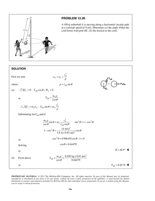 PROPRIETARY MATERIAL. © 2013 The McGraw-Hill Companies, Inc. All rights reserved. No part of this Manual may be displayed,
reproduced or distributed in any form or by any means, without the prior written permission of the publisher, or used beyond the limited
distribution to teachers and educators permitted by McGraw-Hill for their individual course preparation. If you are a student using this Manual,
you are using it without permission.
356
PROBLEM 12.36
A 450-g tetherball A is moving along a horizontal circular path
at a constant speed of 4 m/s. Determine (a) the angle θ that the
cord forms with pole BC, (b) the tension in the cord.
SOLUTION
First we note
2
ρ
= = A
A n
v
a a
where sinABlρ θ=
(a) 0: cos 0y AB AF T WθΣ = − =
or cos
A
AB
m g
T
θ
=
2
: sin A
x A A AB A
v
F m a T mθ
ρ
Σ = =
Substituting for ABT and ρ
2
2 2
2
2
2
sin sin 1 cos
cos sin
(4 m/s)
1 cos cos
1.8 m 9.81 m/s
A A
A
AB
m g v
m
l
θ θ θ
θ θ
θ θ
= = −
− =
×
or
2
cos 0.906105cos 1 0θ θ+ − =
Solving cos 0.64479θ =
or 49.9θ = ° 
(b) From above
2
0.450 kg 9.81 m/s
cos 0.64479
A
AB
m g
T
θ
×
= =
or 6.85 NABT = 
 
