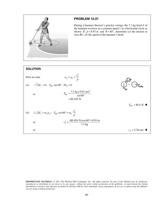 PROPRIETARY MATERIAL. © 2013 The McGraw-Hill Companies, Inc. All rights reserved. No part of this Manual may be displayed,
reproduced or distributed in any form or by any means, without the prior written permission of the publisher, or used beyond the limited
distribution to teachers and educators permitted by McGraw-Hill for their individual course preparation. If you are a student using this Manual,
you are using it without permission.
357
PROBLEM 12.37
During a hammer thrower’s practice swings, the 7.1-kg head A of
the hammer revolves at a constant speed v in a horizontal circle as
shown. If 0.93 mρ = and 60 ,θ = ° determine (a) the tension in
wire BC, (b) the speed of the hammer’s head.
SOLUTION
First we note
2
A
A n
v
a a
ρ
= =
(a) 0: sin 60 0y BC AF T WΣ = ° − =
or
2
7.1 kg 9.81 m/s
sin 60
80.426 N
BCT
×
=
°
=
80.4 NBCT = 
(b)
2
: cos60 A
x A A BC A
v
F m a T m
ρ
Σ = ° =
or 2 (80.426 N)cos60 0.93 m
7.1 kg
Av
°×
=
or 2.30 m/sAv = 
 