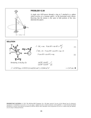 PROPRIETARY MATERIAL. © 2013 The McGraw-Hill Companies, Inc. All rights reserved. No part of this Manual may be displayed,
reproduced or distributed in any form or by any means, without the prior written permission of the publisher, or used beyond the limited
distribution to teachers and educators permitted by McGraw-Hill for their individual course preparation. If you are a student using this Manual,
you are using it without permission.
358
PROBLEM 12.38
A single wire ACB passes through a ring at C attached to a sphere
which revolves at a constant speed v in the horizontal circle shown.
Knowing that the tension is the same in both portions of the wire,
determine the speed v.
SOLUTION
2
: (sin 30 sin 45 )x
mv
F ma T
ρ
Σ = ° + ° = (1)
0: (cos 30 cos 45 ) 0yF T mgΣ = ° + ° − =
(cos 30 cos 45 )T mg° + ° = (2)
Divide Eq. (1) by Eq. (2):
2
sin30 sin 45
cos30 cos45
v
gρ
° + °
=
° + °
2 2 2 2
0.76733 0.76733 (1.6 m)(9.81 m/s ) 12.044 m /sv gρ= = = 3.47 m/sv = 
 