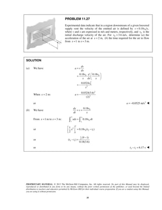PROPRIETARY MATERIAL. © 2013 The McGraw-Hill Companies, Inc. All rights reserved. No part of this Manual may be displayed,
reproduced or distributed in any form or by any means, without the prior written permission of the publisher, or used beyond the limited
distribution to teachers and educators permitted by McGraw-Hill for their individual course preparation. If you are a student using this Manual,
you are using it without permission.
35
PROBLEM 11.27
Experimental data indicate that in a region downstream of a given louvered
supply vent the velocity of the emitted air is defined by 00.18 / ,v v x=
where v and x are expressed in m/s and meters, respectively, and 0v is the
initial discharge velocity of the air. For 0 3.6 m/s,v = determine (a) the
acceleration of the air at 2 m,x = (b) the time required for the air to flow
from 1x = to x 3 m.=
SOLUTION
(a) We have
0 0
2
0
3
0.18 0.18
0.0324
dv
a v
dx
v vd
x dx x
v
x
=
 
=  
 
= −
When 2 m:x =
2
3
0.0324(3.6)
(2)
a = −
or 2
0.0525 m/sa = − 
(b) We have 00.18vdx
v
dt x
= =
From 1 m to 3 m:x x= =
3
1
3
0
1
0.18
t
t
xdx v dt= 
or
3
2
0 3 1
1
1
0.18 ( )
2
x v t t
 
= − 
 
or
1
2
3 1
(9 1)
( )
0.18(3.6)
t t
−
− =
or 3 1 6.17 st t− = 
 