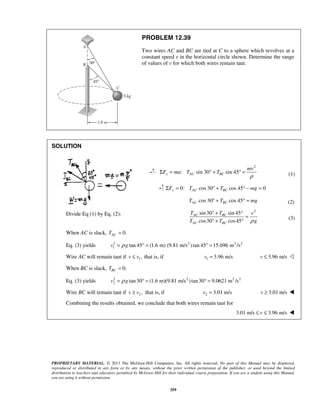 PROPRIETARY MATERIAL. © 2013 The McGraw-Hill Companies, Inc. All rights reserved. No part of this Manual may be displayed,
reproduced or distributed in any form or by any means, without the prior written permission of the publisher, or used beyond the limited
distribution to teachers and educators permitted by McGraw-Hill for their individual course preparation. If you are a student using this Manual,
you are using it without permission.
359
PROBLEM 12.39
Two wires AC and BC are tied at C to a sphere which revolves at a
constant speed v in the horizontal circle shown. Determine the range
of values of v for which both wires remain taut.
SOLUTION
2
: sin 30 sin 45x AC BC
mv
F ma T T
ρ
Σ = ° + ° = (1)
0: cos 30 cos 45 0y AC BCF T T mgΣ = ° + ° − =
cos 30 cos 45AC BCT T mg° + ° = (2)
Divide Eq (1) by Eq. (2):
2
sin30 sin 45
cos30 cos45
AC BC
AC BC
T T v
T T gρ
° + °
=
° + °
(3)
When AC is slack, 0.ACT =
Eq. (3) yields 2 2 2 2
1 tan 45 (1.6 m) (9.81 m/s )tan 45 15.696 m /sv gρ= ° = ° =
Wire AC will remain taut if 1,v v≤ that is, if 1 3.96 m/sv = 3.96 m/sv ≤ 
When BC is slack, 0.BCT =
Eq. (3) yields 2 2 2 2
2 tan30 (1.6 m)(9.81 m/s )tan30 9.0621 m /sv gρ= ° = ° =
Wire BC will remain taut if 2 ,v v≥ that is, if 2 3.01 m/sv = 3.01 m/sv ≥ 
Combining the results obtained, we conclude that both wires remain taut for
3.01 m/s 3.96 m/sv≤ ≤ 
 