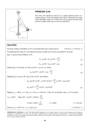 PROPRIETARY MATERIAL. © 2013 The McGraw-Hill Companies, Inc. All rights reserved. No part of this Manual may be displayed,
reproduced or distributed in any form or by any means, without the prior written permission of the publisher, or used beyond the limited
distribution to teachers and educators permitted by McGraw-Hill for their individual course preparation. If you are a student using this Manual,
you are using it without permission.
360
PROBLEM 12.40
Two wires AC and BC are tied at C to a sphere which revolves at a
constant speed v in the horizontal circle shown. Determine the range
of the allowable values of v if both wires are to remain taut and if the
tension in either of the wires is not to exceed 60 N.
SOLUTION
From the solution of Problem 12.39, we find that both wires remain taut for 3.01 m/s 3.96 m/sv≤ ≤ 
To determine the values of v for which the tension in either wire will not exceed 60 N, we recall
Eqs. (1) and (2) from Problem 12.39:
2
sin30 sin 45AC BC
mv
T T
ρ
° + ° = (1)
cos30 cos45AC BCT T mg° + ° = (2)
Subtract Eq. (1) from Eq. (2). Since sin 45° = cos 45°, we obtain
2
(cos30 sin30 )AC
mv
T mg
ρ
° − ° = − (3)
Multiply Eq. (1) by cos 30°, Eq. (2) by sin 30°, and subtract:
2
(sin 45 cos30 cos45 sin30 ) cos30 sin30BC
mv
T mg
ρ
° ° − ° ° = ° − °
2
sin15 cos30 sin30BC
mv
T mg
ρ
° = ° − ° (4)
Making 60 N,ACT = 5 kg,m = 2
1.6 m, 9.81 m/sgρ = = in Eq. (3), we find the value v1 of v for which
60 N:ACT =
2
15
60(cos30 sin30 ) 5(9.81)
1.6
v
° − ° = −
2
1
21.962 49.05
0.32
v
= − 2
1 8.668,v = 1 2.94 m/sv =
We have 60 NACT ≤ for 1,v v≥ that is, for 2.94 m/sv ≥ 
 