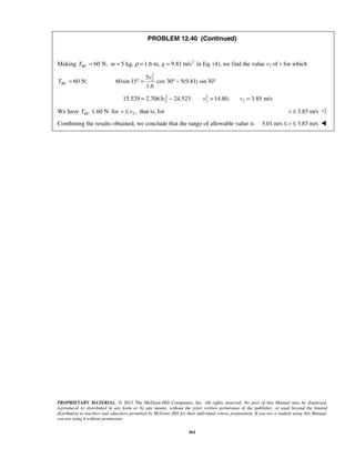 PROPRIETARY MATERIAL. © 2013 The McGraw-Hill Companies, Inc. All rights reserved. No part of this Manual may be displayed,
reproduced or distributed in any form or by any means, without the prior written permission of the publisher, or used beyond the limited
distribution to teachers and educators permitted by McGraw-Hill for their individual course preparation. If you are a student using this Manual,
you are using it without permission.
361
PROBLEM 12.40 (Continued)
Making 2
60 N, 5 kg, 1.6 m, 9.81 m/sBCT m gρ= = = = in Eq. (4), we find the value v2 of v for which
60 N:BCT =
2
25
60sin 15 cos 30 5(9.81) sin30
1.6
v
° = ° − °
2 2
2 215.529 2.7063 24.523 14.80,v v= − = 2 3.85 m/sv =
We have 60 NBCT ≤ for 2 ,v v≤ that is, for 3.85 m/sv ≤ 
Combining the results obtained, we conclude that the range of allowable value is 3.01 m/s 3.85 m/sv≤ ≤ 
 