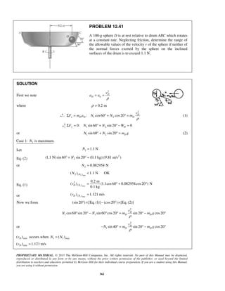 PROPRIETARY MATERIAL. © 2013 The McGraw-Hill Companies, Inc. All rights reserved. No part of this Manual may be displayed,
reproduced or distributed in any form or by any means, without the prior written permission of the publisher, or used beyond the limited
distribution to teachers and educators permitted by McGraw-Hill for their individual course preparation. If you are a student using this Manual,
you are using it without permission.
362
PROBLEM 12.41
A 100-g sphere D is at rest relative to drum ABC which rotates
at a constant rate. Neglecting friction, determine the range of
the allowable values of the velocity v of the sphere if neither of
the normal forces exerted by the sphere on the inclined
surfaces of the drum is to exceed 1.1 N.
SOLUTION
First we note
2
D
D n
v
a a
ρ
= =
where 0.2 mρ =
2
1 2: cos60 cos20 D
x D D D
v
F m a N N m
ρ
Σ = ° + ° = (1)
1 20: sin60 sin 20 0y DF N N WΣ = ° + ° − =
or 1 2sin 60 sin 20 DN N m g° + ° = (2)
1Case 1: is maximum.N
Let 1 1.1 NN =
Eq. (2)
2
2(1.1 N)sin 60 sin 20 (0.1 kg) (9.81 m/s )N° + ° =
or 2 0.082954 NN =
1 max2 ( )( ) 1.1 N OKNN <
Eq. (1) 1 max
2
( )
0.2 m
( ) (1.1cos60 0.082954cos20 ) N
0.1 kg
D Nv = ° + °
or 1 max( )( ) 1.121 m/sD Nv =
Now we form (sin 20 ) [Eq. (1)] (cos20 ) [Eq. (2)]° × − ° ×
2
1 1cos60 sin 20 sin 60 cos20 sin 20 cos20D
D D
v
N N m m g
ρ
° ° − ° ° = ° − °
or
2
1 sin 40 sin 20 cos20D
D D
v
N m m g
ρ
− ° = ° − °
min( )Dv occurs when 1 1 max( )N N=
min( ) 1.121 m/sDv =
 