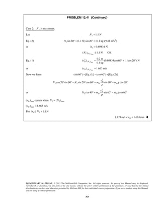 PROPRIETARY MATERIAL. © 2013 The McGraw-Hill Companies, Inc. All rights reserved. No part of this Manual may be displayed,
reproduced or distributed in any form or by any means, without the prior written permission of the publisher, or used beyond the limited
distribution to teachers and educators permitted by McGraw-Hill for their individual course preparation. If you are a student using this Manual,
you are using it without permission.
363
PROBLEM 12.41 (Continued)
2Case 2: is maximum.N
Let 2 1.1 NN =
Eq. (2) 2
1 sin 60 (1.1 N)sin 20 (0.1 kg)(9.81 m/s )N ° + ° =
or 1 0.69834 NN =
2 max1 ( )( ) 1.1 N OKNN ≤
Eq. (1) 2 max
2
( )
0.2 m
( ) (0.69834cos60 1.1cos20 ) N
0.1 kg
D Nv = ° + °
or 2 max( )( ) 1.663 m/sD Nv =
Now we form (sin 60 ) [Eq. (1)] (cos60 ) [Eq. (2)]° × − ° ×
2
2 2cos20 sin 60 sin 20 cos60 sin 60 cos60D
D D
v
N N m m g
ρ
° ° − ° ° = ° − °
or
2
2 cos40 sin60 cos60D
D D
v
N m m g
ρ
° = ° − °
max( )Dv occurs when 2 2 max( )N N=
max( ) 1.663 m/sDv =
For 1 2 1.1 NN N≤ <
1.121m/s 1.663 m/sDv< < 
 