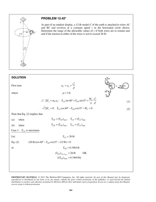 PROPRIETARY MATERIAL. © 2013 The McGraw-Hill Companies, Inc. All rights reserved. No part of this Manual may be displayed,
reproduced or distributed in any form or by any means, without the prior written permission of the publisher, or used beyond the limited
distribution to teachers and educators permitted by McGraw-Hill for their individual course preparation. If you are a student using this Manual,
you are using it without permission.
364
PROBLEM 12.42*
As part of an outdoor display, a 12-lb model C of the earth is attached to wires AC
and BC and revolves at a constant speed v in the horizontal circle shown.
Determine the range of the allowable values of v if both wires are to remain taut
and if the tension in either of the wires is not to exceed 26 lb.
SOLUTION
First note
2
C
C n
v
a a
ρ
= =
where 3 ftρ =
2
: sin 40 sin15 C C
x C C CA CB
W v
F m a T T
g ρ
Σ = ° + ° = (1)
0: cos40 cos15 0y CA CB CF T T WΣ = ° − ° − = (2)
Note that Eq. (2) implies that
(a) when max max( ) , ( )CB CB CA CAT T T T= =
(b) when min min( ) , ( )CB CB CA CAT T T T= =
Case 1: is maximum.CAT
Let 26 lbCAT =
Eq. (2) (26 lb)cos40 cos15 (12 lb) 0CBT° − ° − =
or 8.1964 lbCBT =
max( )
max
( ) 26 lb OK
[( ) 8.1964 lb]
CACB T
CB
T
T
<
=
 