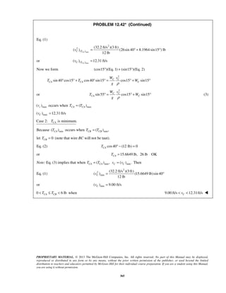 PROPRIETARY MATERIAL. © 2013 The McGraw-Hill Companies, Inc. All rights reserved. No part of this Manual may be displayed,
reproduced or distributed in any form or by any means, without the prior written permission of the publisher, or used beyond the limited
distribution to teachers and educators permitted by McGraw-Hill for their individual course preparation. If you are a student using this Manual,
you are using it without permission.
365
PROBLEM 12.42* (Continued)
Eq. (1)
max
2
2
( )
(32.2 ft/s )(3 ft)
( ) (26sin 40 8.1964 sin15 ) lb
12 lbCAC Tv = ° + °
or max( )( ) 12.31 ft/sCAC Tv =
Now we form (cos15 )(Eq. 1) (sin15 )(Eq. 2)° + °
2
sin 40 cos15 cos40 sin15 cos15 sin15C C
CA CA C
W v
T T W
g ρ
° ° + ° ° = ° + °
or
2
sin55 cos15 sin15C C
CA C
W v
T W
g ρ
° = ° + ° (3)
max( )cv occurs when max( )CA CAT T=
max( ) 12.31 ft/sCv =
Case 2: is minimum.CAT
Because min( )CAT occurs when min( ) ,=CB CBT T
let 0CBT = (note that wire BC will not be taut).
Eq. (2) cos40 (12 lb) 0CAT ° − =
or 15.6649 lb, 26 lb OKCAT =
Note: Eq. (3) implies that when min( ) ,CA CAT T= min( ) .C Cv v= Then
Eq. (1)
2
2
min
(32.2 ft/s )(3 ft)
( ) (15.6649 lb)sin 40
12 lb
Cv = °
or min( ) 9.00 ft/sCv =
0 6 lbCA CBT T< ≤ < when 9.00 ft/s 12.31ft/sCv< < 
 