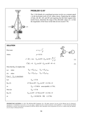 PROPRIETARY MATERIAL. © 2013 The McGraw-Hill Companies, Inc. All rights reserved. No part of this Manual may be displayed,
reproduced or distributed in any form or by any means, without the prior written permission of the publisher, or used beyond the limited
distribution to teachers and educators permitted by McGraw-Hill for their individual course preparation. If you are a student using this Manual,
you are using it without permission.
366
PROBLEM 12.43*
The 1.2-lb flyballs of a centrifugal governor revolve at a constant speed
v in the horizontal circle of 6-in. radius shown. Neglecting the weights
of links AB, BC, AD, and DE and requiring that the links support only
tensile forces, determine the range of the allowable values of v so that
the magnitudes of the forces in the links do not exceed 17 lb.
SOLUTION
First note
2
n
v
a a
ρ
= =
where 0.5 ftρ =
2
: sin 20 sin30x DA DE
W v
F ma T T
g ρ
Σ = ° + ° = (1)
0: cos20 cos30 0y DA DEF T T WΣ = ° − ° − = (2)
Note that Eq. (2) implies that
(a) when max max( ) , ( )DE DE DA DAT T T T= =
(b) when min min( ) , ( )DE DE DA DAT T T T= =
Case 1: is maximum.DAT
Let 17 lbDAT =
Eq. (2) (17 lb)cos20 cos30 (1.2 lb) 0DET° − ° − =
or 17.06 lb unacceptable ( 17 lb)DET = >
Now let 17 lbDET =
Eq. (2) cos20 (17 lb)cos30 (1.2 lb) 0DAT ° − ° − =
or 16.9443 lb OK ( 17 lb)DAT = ≤
 