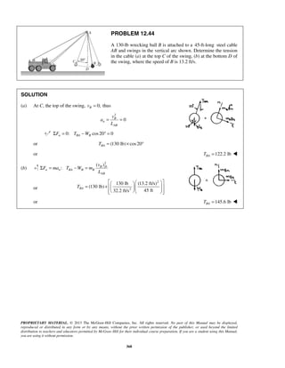 PROPRIETARY MATERIAL. © 2013 The McGraw-Hill Companies, Inc. All rights reserved. No part of this Manual may be displayed,
reproduced or distributed in any form or by any means, without the prior written permission of the publisher, or used beyond the limited
distribution to teachers and educators permitted by McGraw-Hill for their individual course preparation. If you are a student using this Manual,
you are using it without permission.
368
PROBLEM 12.44
A 130-lb wrecking ball B is attached to a 45-ft-long steel cable
AB and swings in the vertical arc shown. Determine the tension
in the cable (a) at the top C of the swing, (b) at the bottom D of
the swing, where the speed of B is 13.2 ft/s.
SOLUTION
(a) At C, the top of the swing, 0;Bv = thus
2
0B
n
AB
v
a
L
= =
0: cos20 0n BA BF T WΣ = − ° =
or (130 lb) cos20BAT = × °
or 122.2 lbBAT = 
(b)
2
( )
:Σ = − = B D
n n BA B B
AB
v
F ma T W m
L
or
2
2
130 lb (13.2 ft/s)
(130 lb)
45 ft32.2 ft/s
BAT
   
= +         
or 145.6 lbBAT = 
 