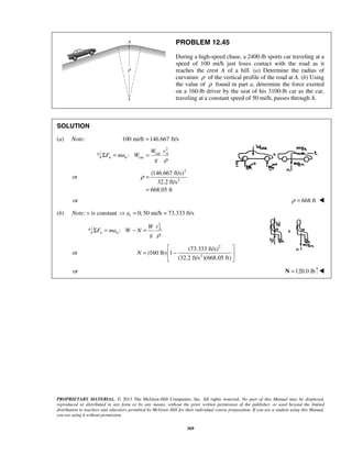 PROPRIETARY MATERIAL. © 2013 The McGraw-Hill Companies, Inc. All rights reserved. No part of this Manual may be displayed,
reproduced or distributed in any form or by any means, without the prior written permission of the publisher, or used beyond the limited
distribution to teachers and educators permitted by McGraw-Hill for their individual course preparation. If you are a student using this Manual,
you are using it without permission.
369
PROBLEM 12.45
During a high-speed chase, a 2400-lb sports car traveling at a
speed of 100 mi/h just loses contact with the road as it
reaches the crest A of a hill. (a) Determine the radius of
curvature ρ of the vertical profile of the road at A. (b) Using
the value of ρ found in part a, determine the force exerted
on a 160-lb driver by the seat of his 3100-lb car as the car,
traveling at a constant speed of 50 mi/h, passes through A.
SOLUTION
(a) Note: 100 mi/h 146.667 ft/s=
2
car
car: A
n n
W v
F ma W
g ρ
Σ = =
or
2
2
(146.667 ft/s)
32.2 ft/s
668.05 ft
ρ =
=
or 668 ftρ = 
(b) Note: v is constant 0; 50 mi/h 73.333 ft/sta = =
2
: A
n n
vW
F ma W N
g ρ
Σ = − =
or
2
2
(73.333 ft/s)
(160 lb) 1
(32.2 ft/s )(668.05 ft)
N
 
= − 
 
or 120.0 lb=N 
 