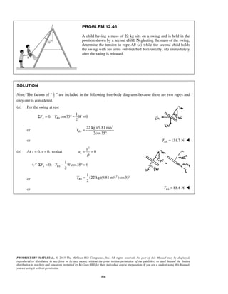 PROPRIETARY MATERIAL. © 2013 The McGraw-Hill Companies, Inc. All rights reserved. No part of this Manual may be displayed,
reproduced or distributed in any form or by any means, without the prior written permission of the publisher, or used beyond the limited
distribution to teachers and educators permitted by McGraw-Hill for their individual course preparation. If you are a student using this Manual,
you are using it without permission.
370
PROBLEM 12.46
A child having a mass of 22 kg sits on a swing and is held in the
position shown by a second child. Neglecting the mass of the swing,
determine the tension in rope AB (a) while the second child holds
the swing with his arms outstretched horizontally, (b) immediately
after the swing is released.
SOLUTION
Note: The factors of “ 1
2
” are included in the following free-body diagrams because there are two ropes and
only one is considered.
(a) For the swing at rest
1
0: cos35 0
2
y BAF T WΣ = ° − =
or
2
22 kg 9.81 m/s
2cos35
BAT
×
=
°
or 131.7 NBAT = 
(b) At 0, 0,= =t v so that
2
0n
v
a
ρ
= =
1
0: cos35 0
2
n BAF T WΣ = − ° =
or
21
(22 kg)(9.81 m/s )cos35
2
BAT = °
or 88.4 NBAT = 
 
