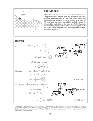 PROPRIETARY MATERIAL. © 2013 The McGraw-Hill Companies, Inc. All rights reserved. No part of this Manual may be displayed,
reproduced or distributed in any form or by any means, without the prior written permission of the publisher, or used beyond the limited
distribution to teachers and educators permitted by McGraw-Hill for their individual course preparation. If you are a student using this Manual,
you are using it without permission.
371
PROBLEM 12.47
The roller-coaster track shown is contained in a vertical plane.
The portion of track between A and B is straight and horizontal,
while the portions to the left of A and to the right of B have radii
of curvature as indicated. A car is traveling at a speed of
72 km/h when the brakes are suddenly applied, causing the
wheels of the car to slide on the track ( 0.20).kμ = Determine
the initial deceleration of the car if the brakes are applied as the
car (a) has almost reached A, (b) is traveling between A and B,
(c) has just passed B.
SOLUTION
(a)
2
2
:n n
v
F ma N mg m
v
N m g
ρ
ρ
Σ = − =
 
= +  
 
2
k k
v
F N m gμ μ
ρ
 
= = +  
 
2
:t t t
t k
F ma F ma
F v
a g
m
μ
ρ
Σ = =
 
= = +  
 
Given data: 0.20, 72 km/h 20 m/sk vμ = = =
2
9.81 m/s , 30 mg ρ= =
2
(20)
0.20 9.81
30
ta
 
= + 
 
2
4.63 m/sta = 
(b) 0na = 0: 0n n
k k
F ma N mg
N mg
F N mgμ μ
Σ = = − =
=
= =
:t t tF ma F maΣ = =
0.20(9.81)t k
F
a g
m
μ= = = 2
1.962 m/sta = 
 