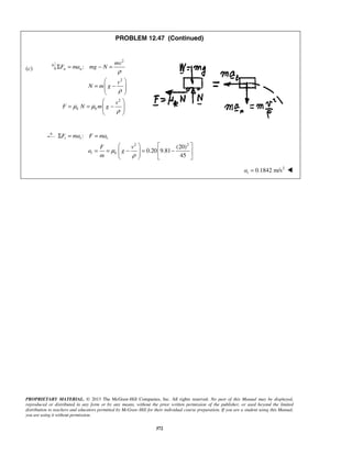 PROPRIETARY MATERIAL. © 2013 The McGraw-Hill Companies, Inc. All rights reserved. No part of this Manual may be displayed,
reproduced or distributed in any form or by any means, without the prior written permission of the publisher, or used beyond the limited
distribution to teachers and educators permitted by McGraw-Hill for their individual course preparation. If you are a student using this Manual,
you are using it without permission.
372
PROBLEM 12.47 (Continued)
(c)
2
2
2
:n n
k k
mv
F ma mg N
v
N m g
v
F N m g
ρ
ρ
μ μ
ρ
Σ = − =
 
= −  
 
 
= = −  
 
2 2
:
(20)
0.20 9.81
45
t t t
t k
F ma F ma
F v
a g
m
μ
ρ
Σ = =
   
= = − = −    
   
2
0.1842 m/sta = 
 