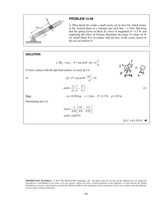 PROPRIETARY MATERIAL. © 2013 The McGraw-Hill Companies, Inc. All rights reserved. No part of this Manual may be displayed,
reproduced or distributed in any form or by any means, without the prior written permission of the publisher, or used beyond the limited
distribution to teachers and educators permitted by McGraw-Hill for their individual course preparation. If you are a student using this Manual,
you are using it without permission.
373
PROBLEM 12.48
A 250-g block fits inside a small cavity cut in arm OA, which rotates
in the vertical plane at a constant rate such that 3=v m/s. Knowing
that the spring exerts on block B a force of magnitude P 1.5 N= and
neglecting the effect of friction, determine the range of values of θ
for which block B is in contact with the face of the cavity closest to
the axis of rotation O.
SOLUTION
2
: sinn n
v
F ma P mg Q mθ
ρ
Σ = + − =
To have contact with the specified surface, we need 0,Q ≥
or
2
sin 0
mv
Q P mg θ
ρ
= + − >
2
1
sin
v P
g m
θ
ρ
 
> −  
 
(1)
Data: 0.250 kg, 3 m/s, 1.5 N, 0.9 mm v P ρ= = = =
Substituting into (1):
2
1 (3) 1.5
sin
9.81 0.9 0.25
sin 0.40775
θ
θ
 
> − 
 
>
24.1 155.9θ° < < ° 
 