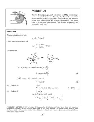 PROPRIETARY MATERIAL. © 2013 The McGraw-Hill Companies, Inc. All rights reserved. No part of this Manual may be displayed,
reproduced or distributed in any form or by any means, without the prior written permission of the publisher, or used beyond the limited
distribution to teachers and educators permitted by McGraw-Hill for their individual course preparation. If you are a student using this Manual,
you are using it without permission.
374
PROBLEM 12.49
A series of small packages, each with a mass of 0.5 kg, are discharged
from a conveyor belt as shown. Knowing that the coefficient of static
friction between each package and the conveyor belt is 0.4, determine
(a) the force exerted by the belt on a package just after it has passed
Point A, (b) the angle θ defining the Point B where the packages first
slip relative to the belt.
SOLUTION
Assume package does not slip.
0,t f sa F Nμ= ≤
On the curved portion of the belt
2 2
2(1 m/s)
4 m/s
0.250 m
n
v
a
ρ
= = =
For any angle θ
2
: cosy y n
mv
F ma N mg maθ
ρ
Σ = − = − = −
2
cos
mv
N mg θ
ρ
= − (1)
: sin 0x x f tF ma F mg maθΣ = − + = =
sinfF mg θ= (2)
(a) At Point A, 0θ = °
(0.5)(9.81)(1.000) (0.5)(4)N = − 2.905 NN = 
(b) At Point B,
sin ( cos )
4
sin cos 0.40 cos
9.81
f s
s n
n
s
F N
mg mg ma
a
g
μ
θ μ θ
θ μ θ θ
=
= −
   
= − = −   
  
 