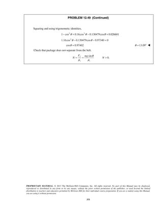 PROPRIETARY MATERIAL. © 2013 The McGraw-Hill Companies, Inc. All rights reserved. No part of this Manual may be displayed,
reproduced or distributed in any form or by any means, without the prior written permission of the publisher, or used beyond the limited
distribution to teachers and educators permitted by McGraw-Hill for their individual course preparation. If you are a student using this Manual,
you are using it without permission.
375
PROBLEM 12.49 (Continued)
Squaring and using trigonometic identities,
2 2
1 cos 0.16cos 0.130479cos 0.026601θ θ θ− = − +
2
1.16cos 0.130479cos 0.97340 0θ θ− − =
cos 0.97402θ = 13.09θ = ° 
Check that package does not separate from the belt.
sin
0.
f
s s
F mg
N N
θ
μ μ
= = > 
 