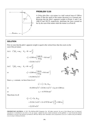 PROPRIETARY MATERIAL. © 2013 The McGraw-Hill Companies, Inc. All rights reserved. No part of this Manual may be displayed,
reproduced or distributed in any form or by any means, without the prior written permission of the publisher, or used beyond the limited
distribution to teachers and educators permitted by McGraw-Hill for their individual course preparation. If you are a student using this Manual,
you are using it without permission.
376
PROBLEM 12.50
A 54-kg pilot flies a jet trainer in a half vertical loop of 1200-m
radius so that the speed of the trainer decreases at a constant rate.
Knowing that the pilot’s apparent weights at Points A and C are
1680 N and 350 N, respectively, determine the force exerted on
her by the seat of the trainer when the trainer is at Point B.
SOLUTION
First we note that the pilot’s apparent weight is equal to the vertical force that she exerts on the
seat of the jet trainer.
At A:
2
: A
n n A
v
F ma N W m
ρ
Σ = − =
or 2 2
2 2
1680 N
(1200 m) 9.81 m/s
54 kg
25,561.3 m /s
Av
 
= − 
 
=
At C:
2
: C
n n C
v
F ma N W m
ρ
Σ = + =
or 2 2
2 2
350 N
(1200 m) 9.81 m/s
54 kg
19,549.8 m /s
Cv
 
= + 
 
=
Since constant,ta = we have from A to C
2 2
2C A t ACv v a s= + Δ
or 2 2 2 2
19,549.8 m /s 25,561.3 m /s 2 ( 1200 m)π= + ×ta
or 2
0.79730 m/sta = −
Then from A to B
2 2
2 2 2
2 2
2
25,561.3 m /s 2( 0.79730 m/s ) 1200 m
2
22,555 m /s
π
= + Δ
 
= + − × 
 
=
B A t ABv v a s
 