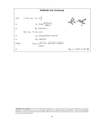 PROPRIETARY MATERIAL. © 2013 The McGraw-Hill Companies, Inc. All rights reserved. No part of this Manual may be displayed,
reproduced or distributed in any form or by any means, without the prior written permission of the publisher, or used beyond the limited
distribution to teachers and educators permitted by McGraw-Hill for their individual course preparation. If you are a student using this Manual,
you are using it without permission.
377
PROBLEM 12.50 (Continued)
At B:
2
: B
n n B
v
F ma N m
ρ
Σ = =
or
2 2
22,555 m /s
54 kg
1200 m
BN =
or 1014.98 NB =N
: | |t t B tF ma W P m aΣ = + =
or 2
(54 kg)(0.79730 9.81) m/sBP = −
or 486.69 NB =P
Finally, 2 2 2 2
pilot( ) (1014.98) (486.69)
1126 N
B B BF N P= + = +
=
or pilot( ) 1126 NB =F 25.6° 
 
