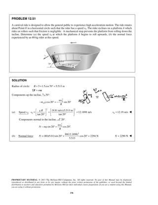 PROPRIETARY MATERIAL. © 2013 The McGraw-Hill Companies, Inc. All rights reserved. No part of this Manual may be displayed,
reproduced or distributed in any form or by any means, without the prior written permission of the publisher, or used beyond the limited
distribution to teachers and educators permitted by McGraw-Hill for their individual course preparation. If you are a student using this Manual,
you are using it without permission.
378
PROBLEM 12.51
A carnival ride is designed to allow the general public to experience high acceleration motion. The ride rotates
about Point O in a horizontal circle such that the rider has a speed v0. The rider reclines on a platform A which
rides on rollers such that friction is negligible. A mechanical stop prevents the platform from rolling down the
incline. Determine (a) the speed v0 at which the platform A begins to roll upwards, (b) the normal force
experienced by an 80-kg rider at this speed.
SOLUTION
Radius of circle: 5 1.5cos70 5.513 m
:
R
m
= + ° =
Σ =F a
Components up the incline, 70°:
2
0
cos20 sin 20A
mv
m g
R
− ° = − °
(a) 0Speed :v
1 1
2 2
0
(9.81 m/s)(5.513 m
12.1898 m/s
tan 20 tan 20
g R
v
   
= = =   ° °   
0 12.19 m/sv = 
Components normal to the incline, 20°.
2
0
sin 20 cos20 .
mv
N mg
R
− ° = °
(b) Normal force:
2
80(12.1898)
(80)(9.81)sin 20 cos20 2294 N
5.513
N = ° + ° = 2290 NN = 
 