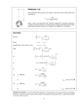 PROPRIETARY MATERIAL. © 2013 The McGraw-Hill Companies, Inc. All rights reserved. No part of this Manual may be displayed,
reproduced or distributed in any form or by any means, without the prior written permission of the publisher, or used beyond the limited
distribution to teachers and educators permitted by McGraw-Hill for their individual course preparation. If you are a student using this Manual,
you are using it without permission.
37
PROBLEM 11.29
The acceleration due to gravity at an altitude y above the surface of the earth can be
expressed as
6 2
32.2
[1 ( /20.9 10 )]
a
y
−
=
+ ×
where a and y are expressed in ft/s2
and feet, respectively. Using this expression,
compute the height reached by a projectile fired vertically upward from the surface
of the earth if its initial velocity is (a) 1800 ft/s, (b) 3000 ft/s, (c) 36,700 ft/s.
SOLUTION
We have
( )6
2
20.9 10
32.2
1 y
dv
v a
dy
×
= = −
+
When 00,y v v= =
provided that v does reduce to zero, max , 0y y v= =
Then
( )
max
0
6
0
20
20.9 10
32.2
1
y
v y
vdv dy
×
−
=
+
 
or
max
6
2 6
0
20.9 10 0
1 1
32.2 20.9 10
2 1
y
y
v
×
 
 − = − − ×
 +
 
or
max
6
2 6
0
20.9 10
1
1345.96 10 1
1
y
v
×
 
 = × −
 + 
 
or 2
0
6
2
0
max
20.9 10
64.4
v
v
y
×
=
−
(a) 0 1800 ft/s:v = 2
6
2
max (1800)
20.9 10
(1800)
64.4
y
×
=
−
or 3
max 50.4 10 fty = × 
(b) 0 3000 ft/s:v = 2
6
2
max (3000)
20.9 10
(3000)
64.4
y
×
=
−
or 3
max 140.7 10 fty = × 
 