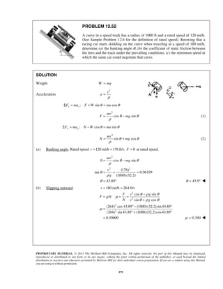 PROPRIETARY MATERIAL. © 2013 The McGraw-Hill Companies, Inc. All rights reserved. No part of this Manual may be displayed,
reproduced or distributed in any form or by any means, without the prior written permission of the publisher, or used beyond the limited
distribution to teachers and educators permitted by McGraw-Hill for their individual course preparation. If you are a student using this Manual,
you are using it without permission.
379
PROBLEM 12.52
A curve in a speed track has a radius of 1000 ft and a rated speed of 120 mi/h.
(See Sample Problem 12.6 for the definition of rated speed). Knowing that a
racing car starts skidding on the curve when traveling at a speed of 180 mi/h,
determine (a) the banking angle θ, (b) the coefficient of static friction between
the tires and the track under the prevailing conditions, (c) the minimum speed at
which the same car could negotiate that curve.
SOLUTION
Weight W mg=
Acceleration
2
v
a
ρ
=
: sin cosx xF ma F W maθ θΣ = + =
2
cos sin
mv
F mgθ θ
ρ
= − (1)
: cos siny yF ma N W maθ θΣ = − =
2
sin cos
mv
N mgθ θ
ρ
= + (2)
(a) Banking angle. Rated speed 120 mi/h 176 ft/s.v = = 0F = at rated speed.
2
2 2
0 cos sin
(176)
tan 0.96199
(1000)(32.2)
43.89
mv
mg
v
g
θ θ
ρ
θ
ρ
θ
= −
= = =
= ° 43.9θ = ° 
(b) Slipping outward. 180 mi/h 264 ft/sv = =
2
2
2
2
cos sin
sin cos
(264) cos 43.89 (1000)(32.2)sin 43.89
(264) sin 43.89 (1000)(32.2)cos43.89
0.39009
F v g
F N
N v g
θ ρ θ
μ μ
θ ρ θ
μ
−
= = =
+
° − °
=
° + °
= 0.390μ = 
 