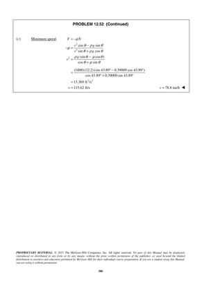 PROPRIETARY MATERIAL. © 2013 The McGraw-Hill Companies, Inc. All rights reserved. No part of this Manual may be displayed,
reproduced or distributed in any form or by any means, without the prior written permission of the publisher, or used beyond the limited
distribution to teachers and educators permitted by McGraw-Hill for their individual course preparation. If you are a student using this Manual,
you are using it without permission.
380
PROBLEM 12.52 (Continued)
(c) Minimum speed.
2
2
2
cos sin
sin cos
(sin cos )
cos sin
F N
v g
v g
g
v
μ
θ ρ θ
μ
θ ρ θ
ρ θ μ θ
θ μ θ
= −
−
− =
+
−
=
+
2 2
(1000)(32.2)(sin 43.89 0.39009 cos 43.89 )
cos 43.89 0.39009 sin 43.89
13.369 ft /s
115.62 ft/sv
° − °
=
° + °
=
= 78.8 mi/hv = 
 