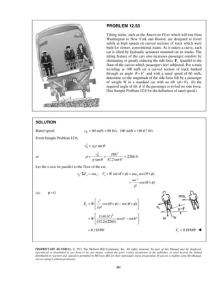 PROPRIETARY MATERIAL. © 2013 The McGraw-Hill Companies, Inc. All rights reserved. No part of this Manual may be displayed,
reproduced or distributed in any form or by any means, without the prior written permission of the publisher, or used beyond the limited
distribution to teachers and educators permitted by McGraw-Hill for their individual course preparation. If you are a student using this Manual,
you are using it without permission.
381
PROBLEM 12.53
Tilting trains, such as the American Flyer which will run from
Washington to New York and Boston, are designed to travel
safely at high speeds on curved sections of track which were
built for slower, conventional trains. As it enters a curve, each
car is tilted by hydraulic actuators mounted on its trucks. The
tilting feature of the cars also increases passenger comfort by
eliminating or greatly reducing the side force sF (parallel to the
floor of the car) to which passengers feel subjected. For a train
traveling at 100 mi/h on a curved section of track banked
through an angle 6θ = ° and with a rated speed of 60 mi/h,
determine (a) the magnitude of the side force felt by a passenger
of weight W in a standard car with no tilt ( 0),φ = (b) the
required angle of tilt φ if the passenger is to feel no side force.
(See Sample Problem 12.6 for the definition of rated speed.)
SOLUTION
Rated speed: 60 mi/h 88 ft/s, 100 mi/h 146.67 ft/sRv = = =
From Sample Problem 12.6,
2
tanRv gρ θ=
or
2 2
(88)
2288 ft
tan 32.2 tan 6
Rv
g
ρ
θ
= = =
°
Let the x-axis be parallel to the floor of the car.
: sin( ) cos( )x x s nF ma F W maθ φ θ φΣ = + + = +
2
cos( )
mv
θ φ
ρ
= +
(a) 0.φ =
2
2
cos( ) sin( )
(146.67)
cos6 sin 6
(32.2)(2288)
0.1858
s
v
F W
g
W
W
θ φ θ φ
ρ
 
= + − + 
 
 
= ° − ° 
 
= 0.1858=sF W 
 