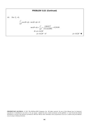 PROPRIETARY MATERIAL. © 2013 The McGraw-Hill Companies, Inc. All rights reserved. No part of this Manual may be displayed,
reproduced or distributed in any form or by any means, without the prior written permission of the publisher, or used beyond the limited
distribution to teachers and educators permitted by McGraw-Hill for their individual course preparation. If you are a student using this Manual,
you are using it without permission.
382
PROBLEM 12.53 (Continued)
(b) For 0,sF =
2
cos( ) sin ( ) 0
v
g
θ φ θ φ
ρ
+ − + =
2 2
(146.67)
tan ( ) 0.29199
(32.2)(2288)
16.28
16.28 6
v
g
θ φ
ρ
θ φ
φ
+ = = =
+ = °
= ° − ° 10.28φ = ° 
 