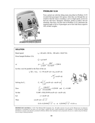 PROPRIETARY MATERIAL. © 2013 The McGraw-Hill Companies, Inc. All rights reserved. No part of this Manual may be displayed,
reproduced or distributed in any form or by any means, without the prior written permission of the publisher, or used beyond the limited
distribution to teachers and educators permitted by McGraw-Hill for their individual course preparation. If you are a student using this Manual,
you are using it without permission.
383
PROBLEM 12.54
Tests carried out with the tilting trains described in Problem 12.53
revealed that passengers feel queasy when they see through the car
windows that the train is rounding a curve at high speed, yet do not
feel any side force. Designers, therefore, prefer to reduce, but not
eliminate, that force. For the train of Problem 12.53, determine the
required angle of tilt φ if passengers are to feel side forces equal to
10% of their weights.
SOLUTION
Rated speed: 60 mi/h 88 ft/s, 100 mi/h 146.67 ft/sRv = = =
From Sample Problem 12.6,
2
tanRv gρ θ=
or
2 2
(88)
2288 ft
tan 32.2 tan 6
Rv
g
ρ
θ
= = =
°
Let the x-axis be parallel to the floor of the car.
: sin( ) cos( )x x s nF ma F W maθ φ θ φΣ = + + = +
2
cos( )
mv
θ φ
ρ
= +
Solving for Fs,
2
cos( ) sin ( )s
v
F W
g
θ φ θ φ
ρ
 
= + − + 
 
Now
2 2
(146.67)
0.29199 and 0.10
(32.2)(2288)
s
v
F W
gρ
= = =
So that 0.10 [0.29199 cos( ) sin( )]W W θ φ θ φ= + − +
Let sin ( )u θ φ= +
Then 2
cos( ) 1 uθ φ+ = −
2 2
0.10 0.29199 1 or 0.29199 1 0.10u u u u= − − − = +
 