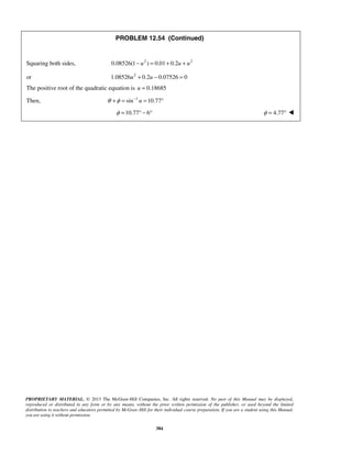 PROPRIETARY MATERIAL. © 2013 The McGraw-Hill Companies, Inc. All rights reserved. No part of this Manual may be displayed,
reproduced or distributed in any form or by any means, without the prior written permission of the publisher, or used beyond the limited
distribution to teachers and educators permitted by McGraw-Hill for their individual course preparation. If you are a student using this Manual,
you are using it without permission.
384
PROBLEM 12.54 (Continued)
Squaring both sides, 2 2
0.08526(1 ) 0.01 0.2u u u− = + +
or 2
1.08526 0.2 0.07526 0u u+ − =
The positive root of the quadratic equation is 0.18685u =
Then, 1
sin 10.77uθ φ −
+ = = °
10.77 6φ = ° − ° 4.77φ = ° 
 