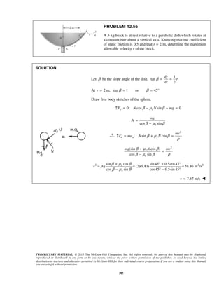 PROPRIETARY MATERIAL. © 2013 The McGraw-Hill Companies, Inc. All rights reserved. No part of this Manual may be displayed,
reproduced or distributed in any form or by any means, without the prior written permission of the publisher, or used beyond the limited
distribution to teachers and educators permitted by McGraw-Hill for their individual course preparation. If you are a student using this Manual,
you are using it without permission.
385
PROBLEM 12.55
A 3-kg block is at rest relative to a parabolic dish which rotates at
a constant rate about a vertical axis. Knowing that the coefficient
of static friction is 0.5 and that r = 2 m, determine the maximum
allowable velocity v of the block.
SOLUTION
Let β be the slope angle of the dish.
1
tan
2
dy
r
dr
β = =
At 2 m, tan 1 or 45r β β= = = °
Draw free body sketches of the sphere.
0: cos sin 0y SF N N mgβ μ βΣ = − − =
cos sinS
mg
N
β μ β
=
−
2
: sin cosn n S
mv
F ma N Nβ μ β
ρ
Σ = + =
2
(sin cos )
cos sin
S
S
mg N mvβ μ β
β μ β ρ
+
=
−
2 2 2sin cos sin 45 0.5cos45
(2)(9.81) 58.86 m /s
cos sin cos45 0.5sin 45
S
S
v g
β μ β
ρ
β μ β
+ ° + °
= = =
− ° − °
7.67 m/sv = 
 