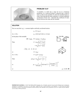 PROPRIETARY MATERIAL. © 2013 The McGraw-Hill Companies, Inc. All rights reserved. No part of this Manual may be displayed,
reproduced or distributed in any form or by any means, without the prior written permission of the publisher, or used beyond the limited
distribution to teachers and educators permitted by McGraw-Hill for their individual course preparation. If you are a student using this Manual,
you are using it without permission.
387
PROBLEM 12.57
A turntable A is built into a stage for use in a theatrical
production. It is observed during a rehearsal that a trunk B
starts to slide on the turntable 10 s after the turntable begins to
rotate. Knowing that the trunk undergoes a constant tangential
acceleration of 0.24 2
m/s , determine the coefficient of static
friction between the trunk and the turntable.
SOLUTION
First we note that ( ) constantB ta = implies uniformly accelerated motion.
0 ( )B B tv a t= +
At 10 s:=t 2
(0.24 m/s )(10 s) 2.4 m/s= =Bv
In the plane of the turntable
: ( ) ( )B B B B t B B nm m mΣ = = +F a F a a
Then
( )2
2 2
2
2
( ) ( )
( ) B
B B t B n
v
B B t
F m a a
m a ρ
= +
= +
+ 0: 0yF N WΣ = − =
or BN m g=
At 10 s:=t μ μ= =s s BF N m g
Then
2
2
2
( ) Bv
s B B B tm g m a ρ
μ
 
= +  
 
or
1/22
2
2 2
2
1 (2.4 m/s)
(0.24 m/s )
2.5 m9.81 m/s
μ
   
= +  
   
s
or 0.236sμ = 
 
