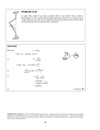 PROPRIETARY MATERIAL. © 2013 The McGraw-Hill Companies, Inc. All rights reserved. No part of this Manual may be displayed,
reproduced or distributed in any form or by any means, without the prior written permission of the publisher, or used beyond the limited
distribution to teachers and educators permitted by McGraw-Hill for their individual course preparation. If you are a student using this Manual,
you are using it without permission.
388
PROBLEM 12.58
A small, 300-g collar D can slide on portion AB of a rod which is bent as shown.
Knowing that 40α = ° and that the rod rotates about the vertical AC at a constant rate of
5 rad/s, determine the value of r for which the collar will not slide on the rod if the effect
of friction between the rod and the collar is neglected.
SOLUTION
First note D ABCv rθ= 
+ 0: sin 40 0yF N WΣ = ° − =
or
sin 40
mg
N =
°
2
: cos40 D
n n
v
F ma N m
r
Σ = ° =
or
2
( )
cos40
sin 40
ABCrmg
m
r
θ
° =
°

or 2
2
2
1
tan 40
9.81 m/s 1
tan 40(5 rad/s)
0.468 m
ABC
g
r
θ
=
°
=
°
=

or 468 mmr = 
 