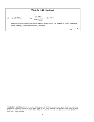 PROPRIETARY MATERIAL. © 2013 The McGraw-Hill Companies, Inc. All rights reserved. No part of this Manual may be displayed,
reproduced or distributed in any form or by any means, without the prior written permission of the publisher, or used beyond the limited
distribution to teachers and educators permitted by McGraw-Hill for their individual course preparation. If you are a student using this Manual,
you are using it without permission.
38
PROBLEM 11.29 (Continued)
(c) 0 36,700 ft/s:v = 2
6
2
10
max (36,700)
20.9 10
(36,700)
3.03 10 ft
64.4
y
×
= = − ×
−
This solution is invalid since the velocity does not reduce to zero. The velocity 36,700 ft/s is above the
escape velocity Rv from the earth. For Rv and above.
maxy ∞ 
 