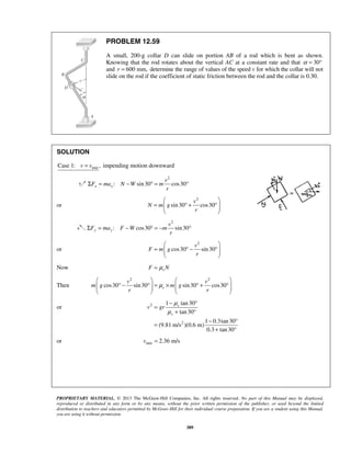 PROPRIETARY MATERIAL. © 2013 The McGraw-Hill Companies, Inc. All rights reserved. No part of this Manual may be displayed,
reproduced or distributed in any form or by any means, without the prior written permission of the publisher, or used beyond the limited
distribution to teachers and educators permitted by McGraw-Hill for their individual course preparation. If you are a student using this Manual,
you are using it without permission.
389
PROBLEM 12.59
A small, 200-g collar D can slide on portion AB of a rod which is bent as shown.
Knowing that the rod rotates about the vertical AC at a constant rate and that 30α = °
and 600 mm,r = determine the range of values of the speed v for which the collar will not
slide on the rod if the coefficient of static friction between the rod and the collar is 0.30.
SOLUTION
minCase 1: ,v v= impending motion downward
2
: sin30 cos30x x
v
F ma N W m
r
Σ = − ° = °
or
2
sin30 cos30
v
N m g
r
 
= ° + °  
 
2
: cos30 sin30y y
v
F ma F W m
r
Σ = − ° = − °
or
2
cos30 sin30
v
F m g
r
 
= ° − °  
 
Now sF Nμ=
Then
2 2
cos30 sin30 sin30 cos30s
v v
m g m g
r r
μ
   
° − ° = × ° + °      
   
or 2
2
1 tan30
tan30
1 0.3tan30
(9.81 m/s )(0.6 m)
0.3 tan30
s
s
v gr
μ
μ
− °
=
+ °
− °
=
+ °
or min 2.36 m/sv =
 