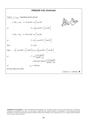 PROPRIETARY MATERIAL. © 2013 The McGraw-Hill Companies, Inc. All rights reserved. No part of this Manual may be displayed,
reproduced or distributed in any form or by any means, without the prior written permission of the publisher, or used beyond the limited
distribution to teachers and educators permitted by McGraw-Hill for their individual course preparation. If you are a student using this Manual,
you are using it without permission.
390
PROBLEM 12.59 (Continued)
maxCase 2: ,v v= impending motion upward
2
: sin30 cos30x x
v
F ma N W m
r
Σ = − ° = °
or
2
sin30 cos30
v
N m g
r
 
= ° + °  
 
2
: cos30 sin30y y
v
F ma F W m
r
Σ = + ° = °
or
2
cos30 sin30
v
F m g
r
 
= − ° + °  
 
Now sF Nμ=
Then
2 2
cos30 sin30 sin30 cos30s
v v
m g m g
r r
μ
   
− ° + ° = × ° + °      
   
or 2
2
1 tan30
tan30
1 0.3tan30
(9.81 m/s )(0.6 m)
tan30 0.3
s
s
v gr
μ
μ
+ °
=
° −
+ °
=
° −
or max 4.99 m/sv =
For the collar not to slide
2.36 m/s 4.99 m/sv< < 
 
