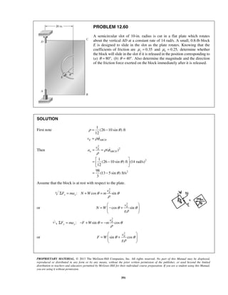 PROPRIETARY MATERIAL. © 2013 The McGraw-Hill Companies, Inc. All rights reserved. No part of this Manual may be displayed,
reproduced or distributed in any form or by any means, without the prior written permission of the publisher, or used beyond the limited
distribution to teachers and educators permitted by McGraw-Hill for their individual course preparation. If you are a student using this Manual,
you are using it without permission.
391
PROBLEM 12.60
A semicircular slot of 10-in. radius is cut in a flat plate which rotates
about the vertical AD at a constant rate of 14 rad/s. A small, 0.8-lb block
E is designed to slide in the slot as the plate rotates. Knowing that the
coefficients of friction are 0.35sμ = and 0.25,kμ = determine whether
the block will slide in the slot if it is released in the position corresponding to
(a) 80 ,θ = ° (b) 40 .θ = ° Also determine the magnitude and the direction
of the friction force exerted on the block immediately after it is released.
SOLUTION
First note
1
(26 10 sin ) ft
12
E ABCDv
ρ θ
ρφ
= −
= 
Then
2
2
2
2
( )
1
(26 10 sin ) ft (14 rad/s)
12
98
(13 5 sin ) ft/s
3
E
n ABCD
v
a ρ φ
ρ
θ
θ
= =
 
= − 
 
= −

Assume that the block is at rest with respect to the plate.
2
: cos sinθ θ
ρ
Σ = + = E
x x
v
F ma N W m
or
2
cos sinEv
N W
g
θ θ
ρ
 
= − +  
 
2
: sin cosE
y y
v
F ma F W mθ θ
ρ
Σ = − + = −
or
2
sin cosEv
F W
g
θ θ
ρ
 
= +  
 
 